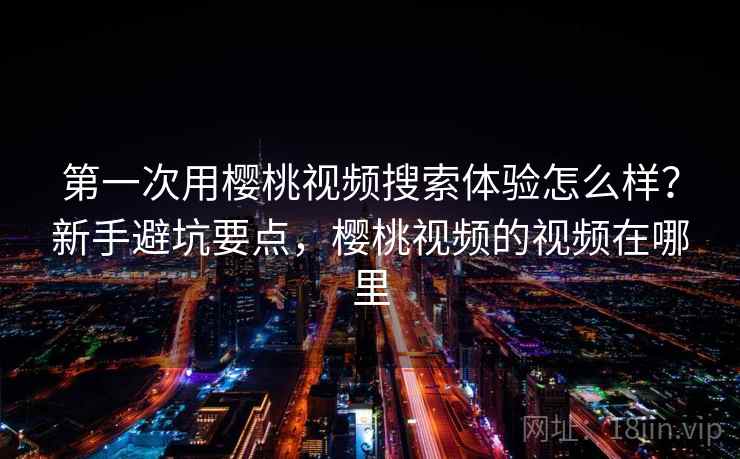 第一次用樱桃视频搜索体验怎么样？新手避坑要点，樱桃视频的视频在哪里