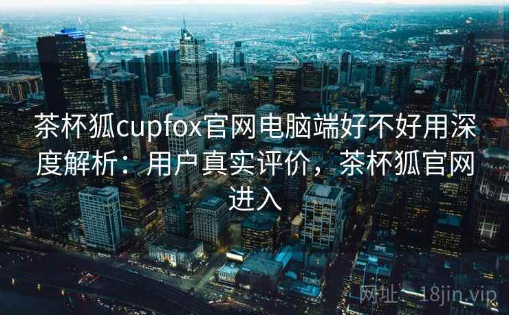 茶杯狐cupfox官网电脑端好不好用深度解析：用户真实评价，茶杯狐官网进入