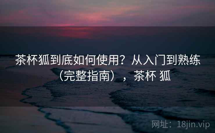 茶杯狐到底如何使用？从入门到熟练（完整指南），茶杯 狐