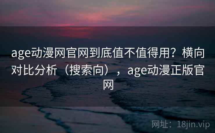 age动漫网官网到底值不值得用？横向对比分析（搜索向），age动漫正版官网