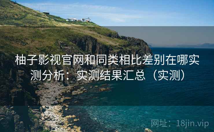 柚子影视官网和同类相比差别在哪实测分析：实测结果汇总（实测）