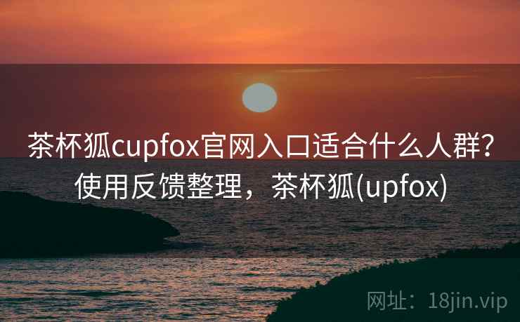 茶杯狐cupfox官网入口适合什么人群？使用反馈整理，茶杯狐(upfox)