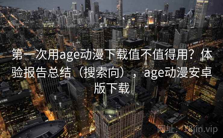 第一次用age动漫下载值不值得用？体验报告总结（搜索向），age动漫安卓版下载