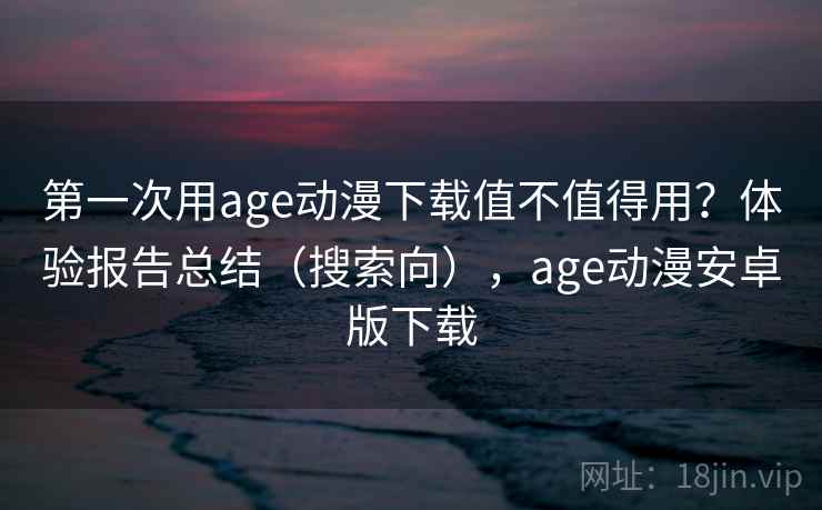 第一次用age动漫下载值不值得用？体验报告总结（搜索向），age动漫安卓版下载