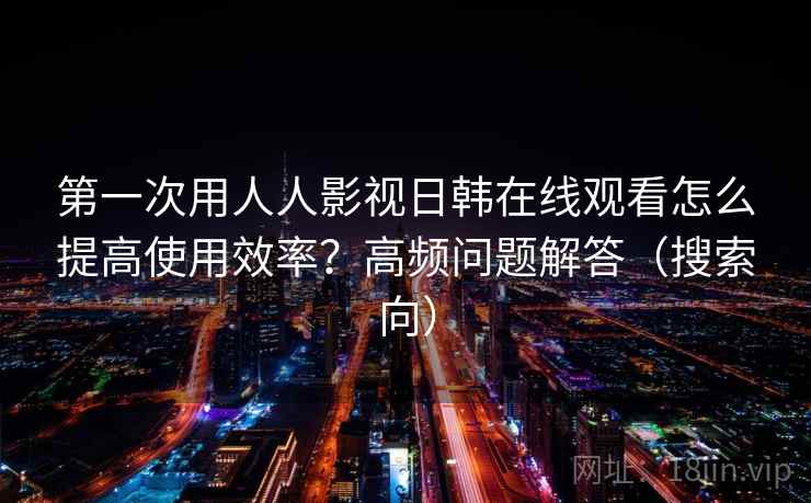 第一次用人人影视日韩在线观看怎么提高使用效率？高频问题解答（搜索向）