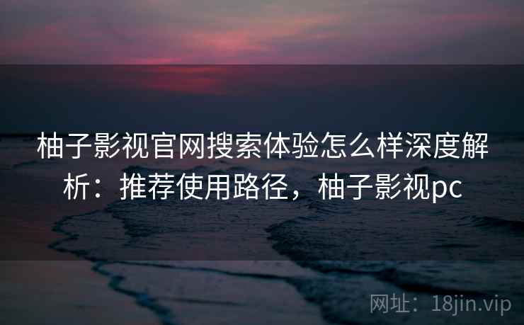 柚子影视官网搜索体验怎么样深度解析：推荐使用路径，柚子影视pc