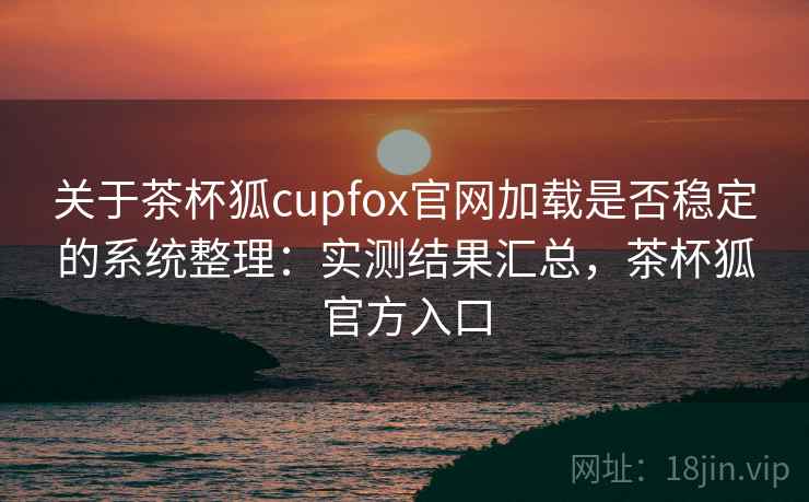 关于茶杯狐cupfox官网加载是否稳定的系统整理：实测结果汇总，茶杯狐官方入口