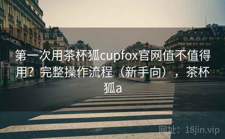 第一次用茶杯狐cupfox官网值不值得用?完整操作流程(新手向),茶杯狐a 第一次用茶杯狐cupfox官网值不值得用?完整操作流程(新手向),茶杯狐a