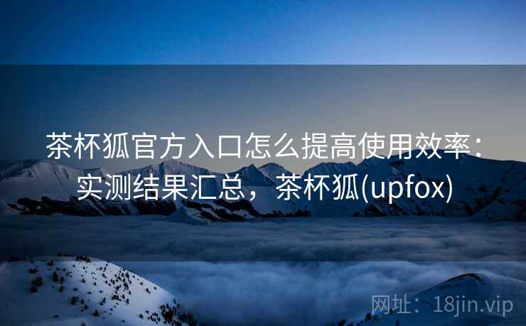 茶杯狐官方入口怎么提高使用效率：实测结果汇总，茶杯狐(upfox)
