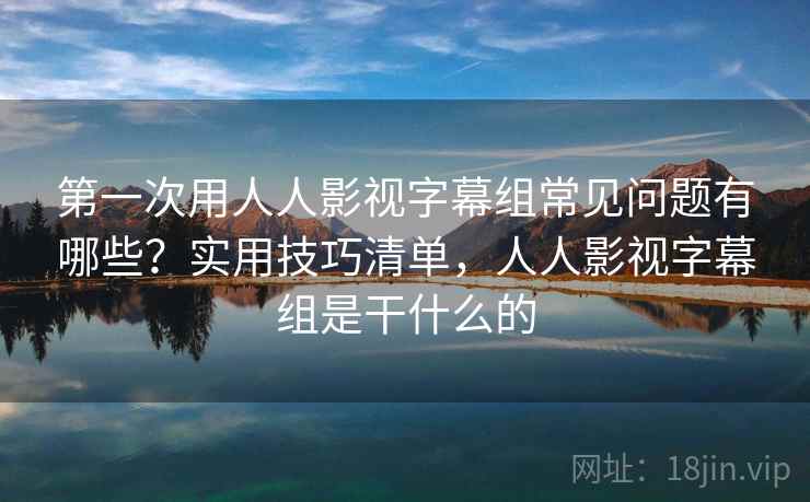 第一次用人人影视字幕组常见问题有哪些？实用技巧清单，人人影视字幕组是干什么的
