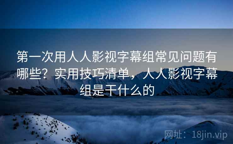 第一次用人人影视字幕组常见问题有哪些?实用技巧清单,人人影视字幕组是干什么的 第一次用人人影视字幕组常见问题有哪些?实用技巧清单,人人影视字幕组是干什么的