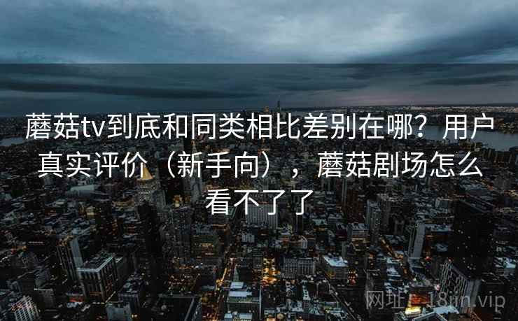 蘑菇tv到底和同类相比差别在哪?用户真实评价(新手向),蘑菇剧场怎么看不了了 蘑菇tv到底和同类相比差别在哪?用户真实评价(新手向),蘑菇剧场怎么看不了了