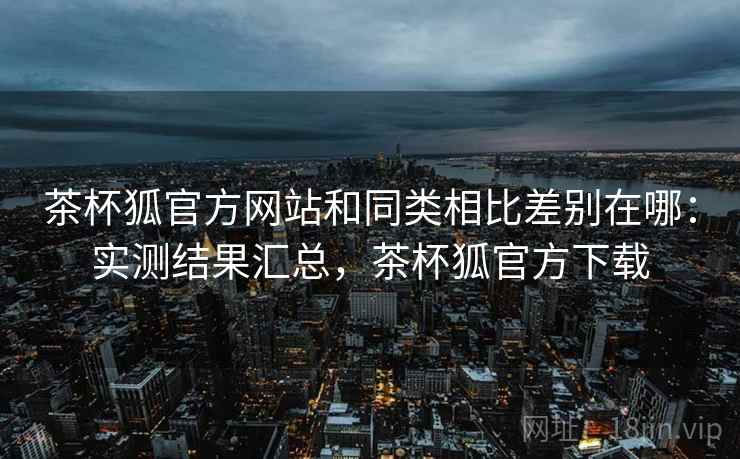 茶杯狐官方网站和同类相比差别在哪：实测结果汇总，茶杯狐官方下载