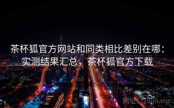 茶杯狐官方网站和同类相比差别在哪:实测结果汇总,茶杯狐官方下载 茶杯狐官方网站和同类相比差别在哪:实测结果汇总,茶杯狐官方下载