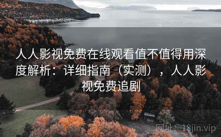 人人影视免费在线观看值不值得用深度解析：详细指南（实测），人人影视免费追剧