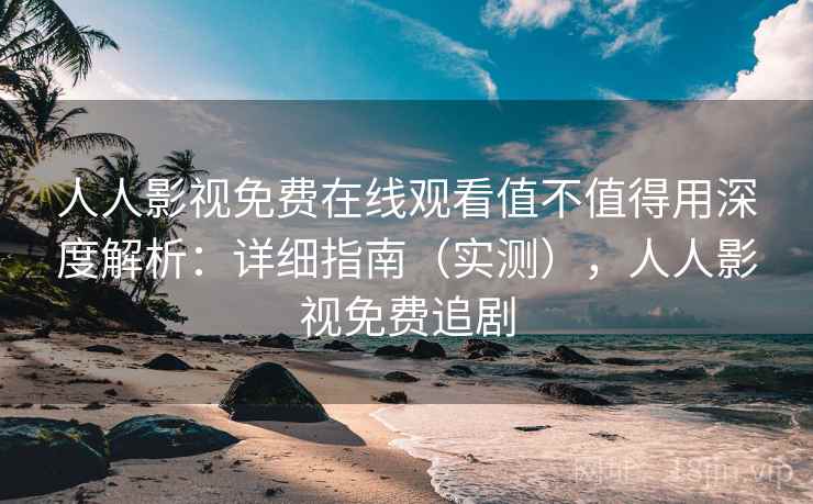 人人影视免费在线观看值不值得用深度解析：详细指南（实测），人人影视免费追剧