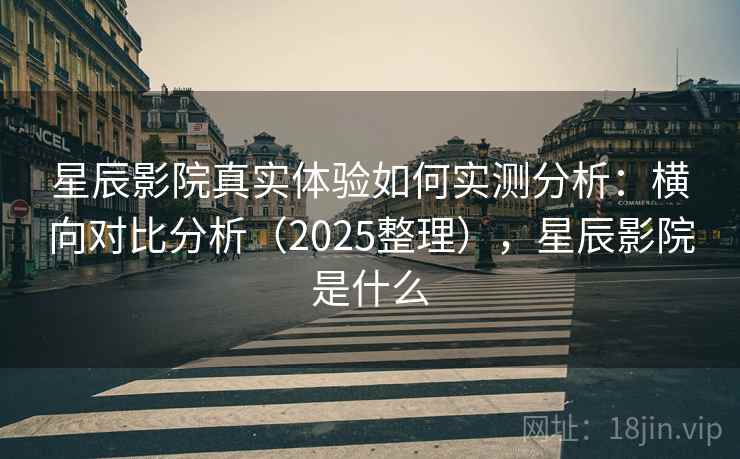 星辰影院真实体验如何实测分析：横向对比分析（2025整理），星辰影院是什么