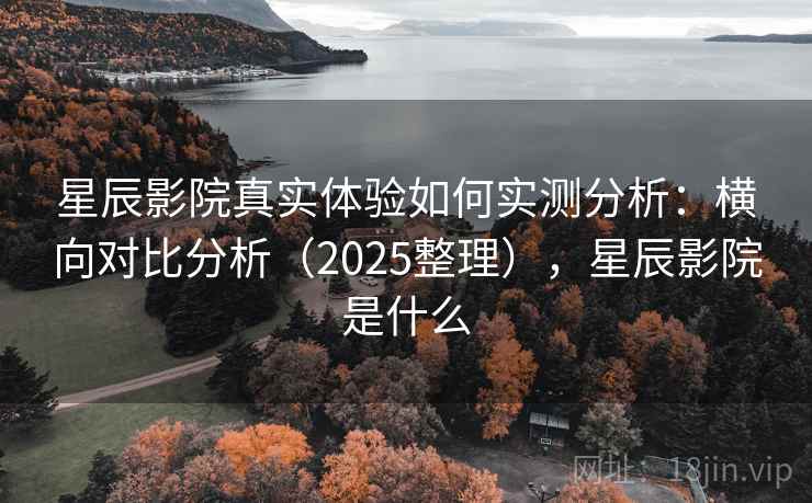 星辰影院真实体验如何实测分析：横向对比分析（2025整理），星辰影院是什么