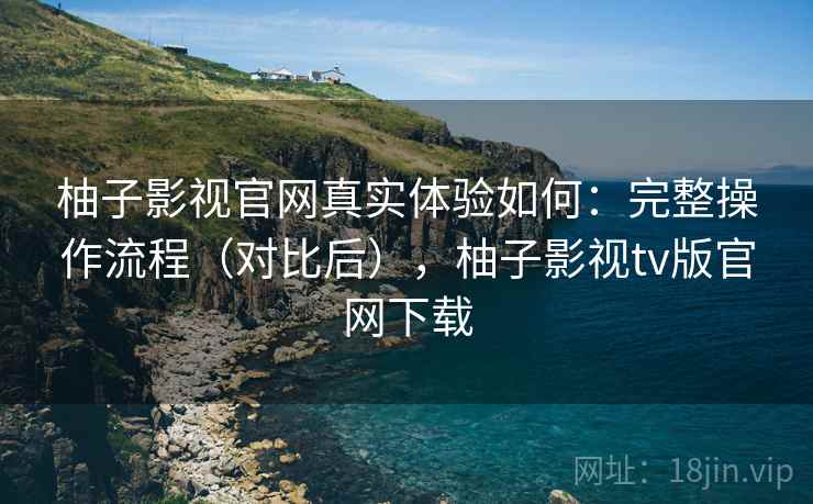柚子影视官网真实体验如何：完整操作流程（对比后），柚子影视tv版官网下载