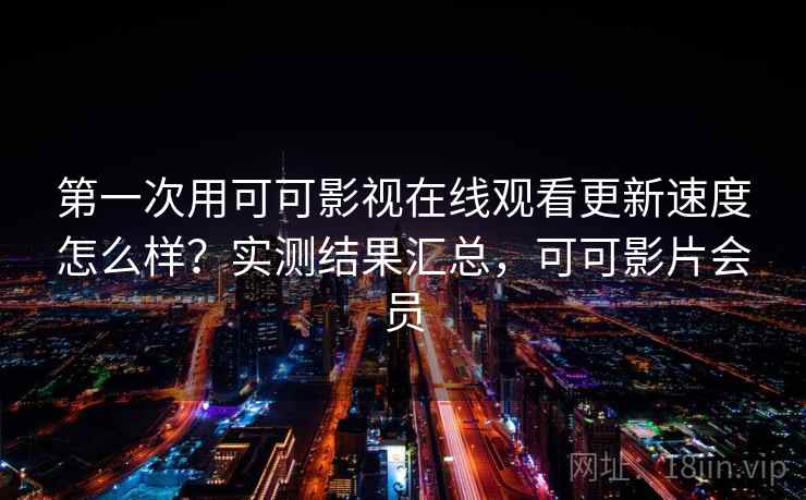 第一次用可可影视在线观看更新速度怎么样？实测结果汇总，可可影片会员