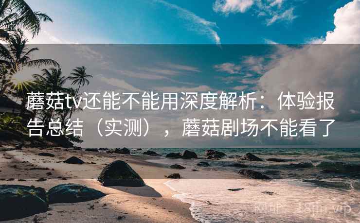 蘑菇tv还能不能用深度解析：体验报告总结（实测），蘑菇剧场不能看了