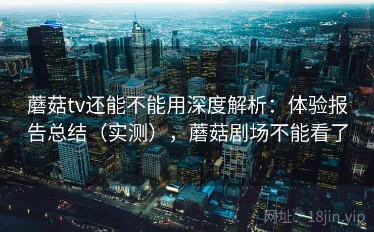 蘑菇tv还能不能用深度解析:体验报告总结(实测),蘑菇剧场不能看了 蘑菇tv还能不能用深度解析:体验报告总结(实测),蘑菇剧场不能看了