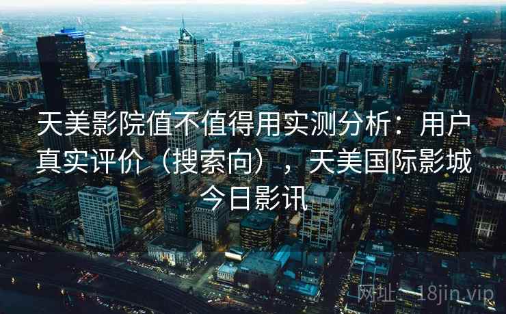 天美影院值不值得用实测分析:用户真实评价(搜索向),天美国际影城今日影讯 天美影院值不值得用实测分析:用户真实评价(搜索向),天美国际影城今日影讯