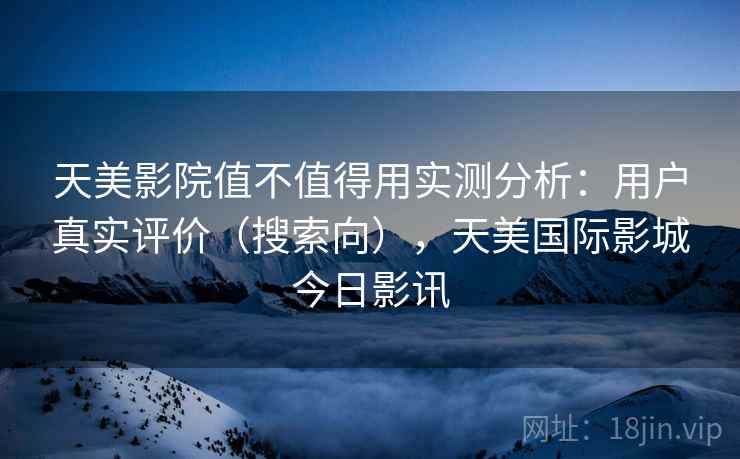 天美影院值不值得用实测分析：用户真实评价（搜索向），天美国际影城今日影讯