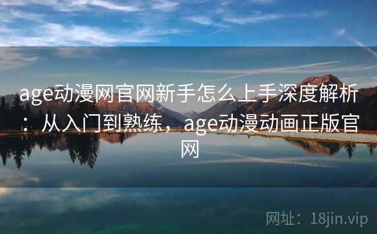 age动漫网官网新手怎么上手深度解析：从入门到熟练，age动漫动画正版官网