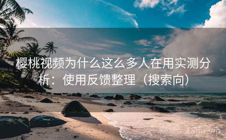 樱桃视频为什么这么多人在用实测分析：使用反馈整理（搜索向）