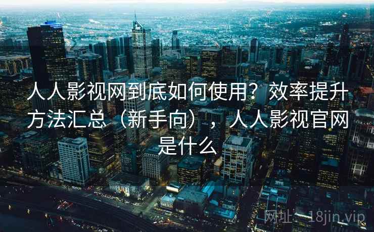 人人影视网到底如何使用？效率提升方法汇总（新手向），人人影视官网是什么