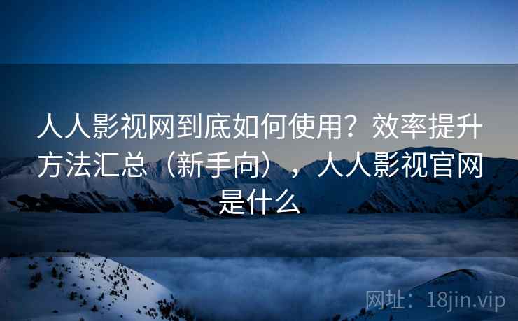 人人影视网到底如何使用？效率提升方法汇总（新手向），人人影视官网是什么
