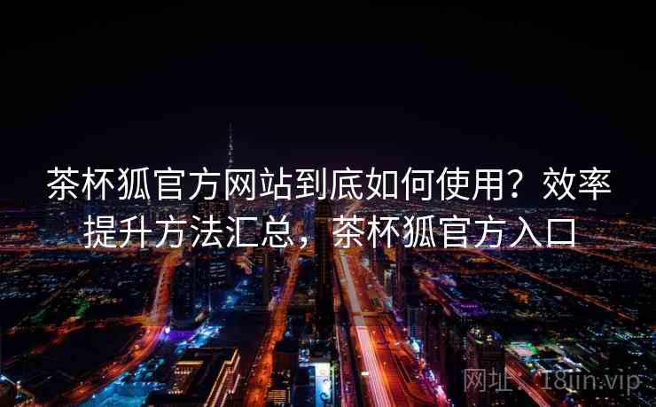 茶杯狐官方网站到底如何使用？效率提升方法汇总，茶杯狐官方入口