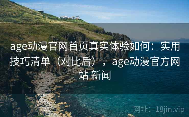 age动漫官网首页真实体验如何：实用技巧清单（对比后），age动漫官方网站 新闻