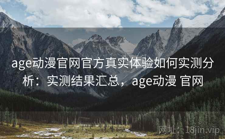 age动漫官网官方真实体验如何实测分析：实测结果汇总，age动漫 官网