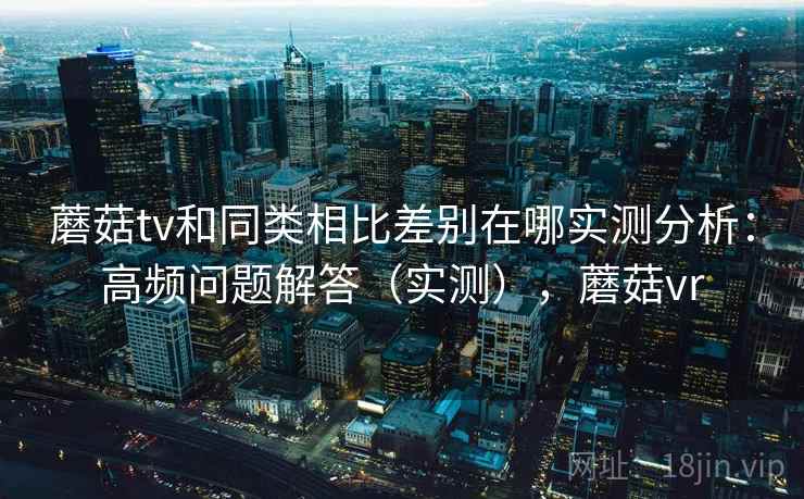 蘑菇tv和同类相比差别在哪实测分析：高频问题解答（实测），蘑菇vr
