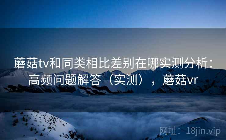 蘑菇tv和同类相比差别在哪实测分析:高频问题解答(实测),蘑菇vr 蘑菇tv和同类相比差别在哪实测分析:高频问题解答(实测),蘑菇vr