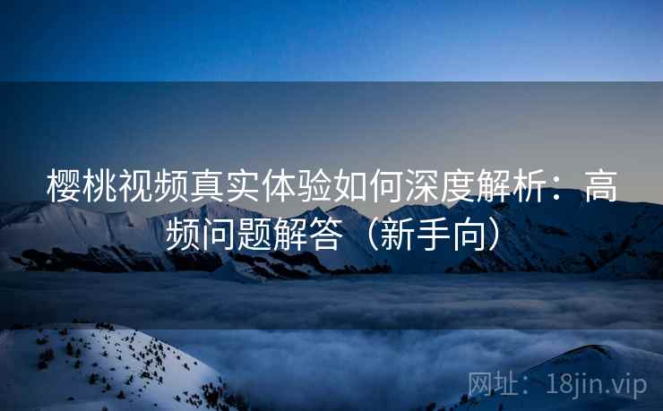 樱桃视频真实体验如何深度解析：高频问题解答（新手向）