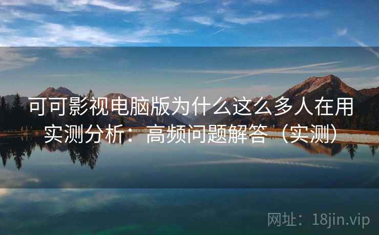 可可影视电脑版为什么这么多人在用实测分析：高频问题解答（实测）
