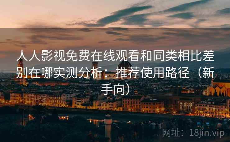人人影视免费在线观看和同类相比差别在哪实测分析：推荐使用路径（新手向）