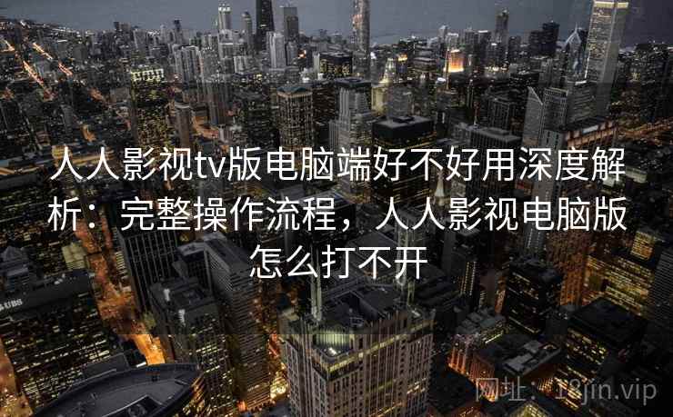 人人影视tv版电脑端好不好用深度解析：完整操作流程，人人影视电脑版怎么打不开