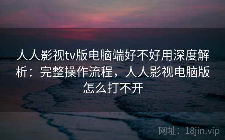 人人影视tv版电脑端好不好用深度解析：完整操作流程，人人影视电脑版怎么打不开