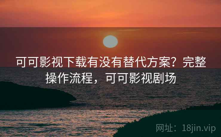 可可影视下载有没有替代方案？完整操作流程，可可影视剧场