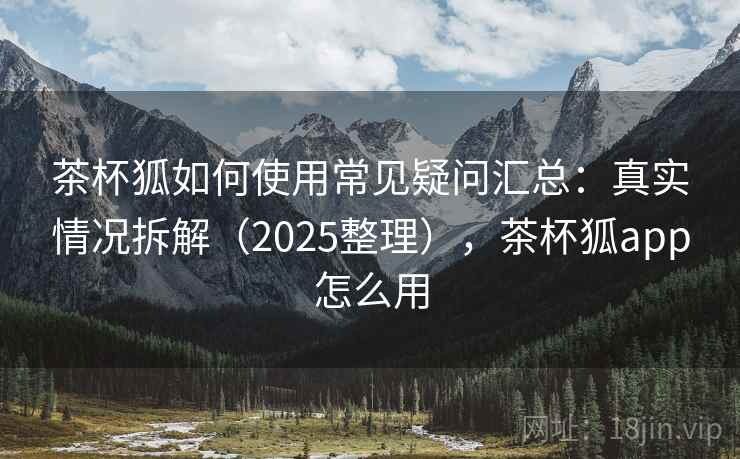 茶杯狐如何使用常见疑问汇总：真实情况拆解（2025整理），茶杯狐app怎么用