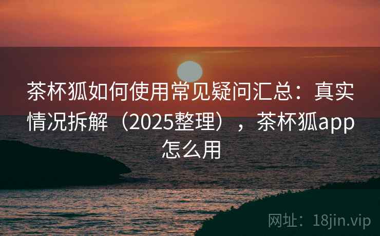 茶杯狐如何使用常见疑问汇总:真实情况拆解(2025整理),茶杯狐app怎么用 茶杯狐如何使用常见疑问汇总:真实情况拆解(2025整理),茶杯狐app怎么用