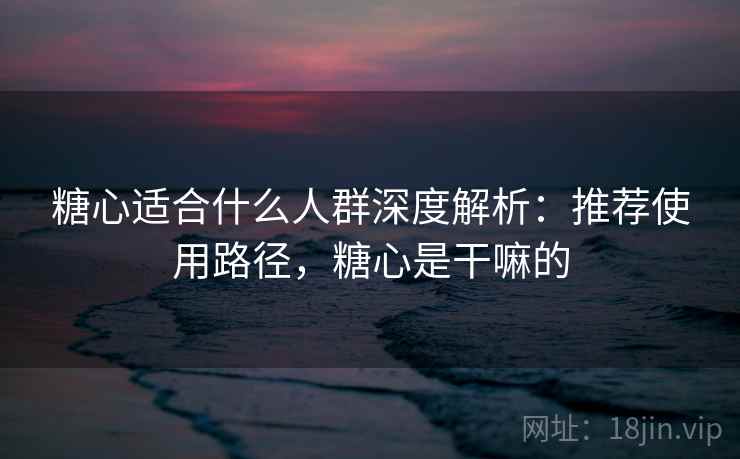 糖心适合什么人群深度解析：推荐使用路径，糖心是干嘛的