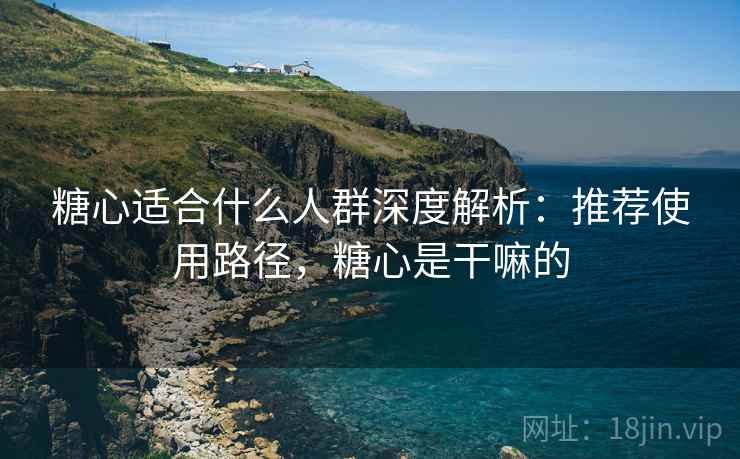 糖心适合什么人群深度解析：推荐使用路径，糖心是干嘛的