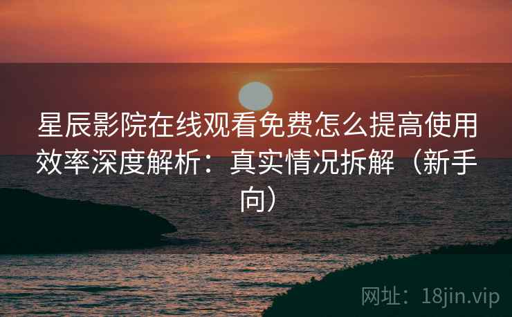 星辰影院在线观看免费怎么提高使用效率深度解析：真实情况拆解（新手向）