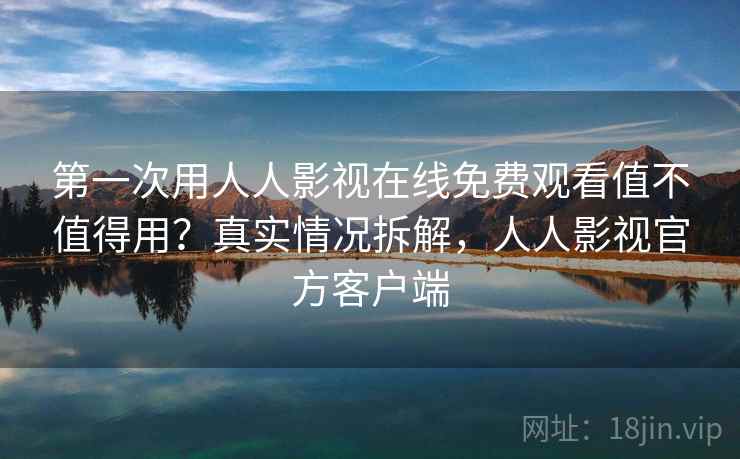 第一次用人人影视在线免费观看值不值得用？真实情况拆解，人人影视官方客户端