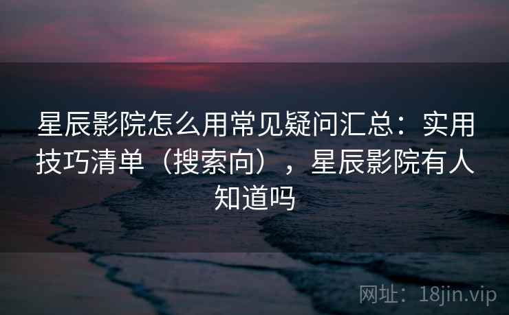 星辰影院怎么用常见疑问汇总:实用技巧清单(搜索向),星辰影院有人知道吗 星辰影院怎么用常见疑问汇总:实用技巧清单(搜索向),星辰影院有人知道吗
